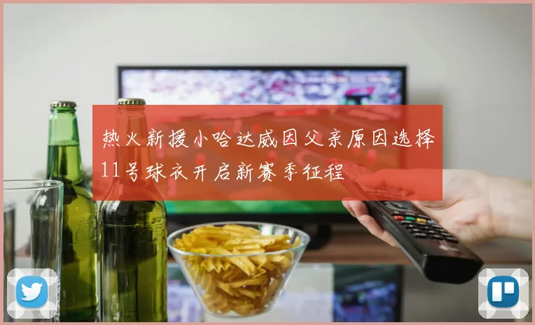 热火新援小哈达威因父亲原因选择11号球衣开启新赛季征程