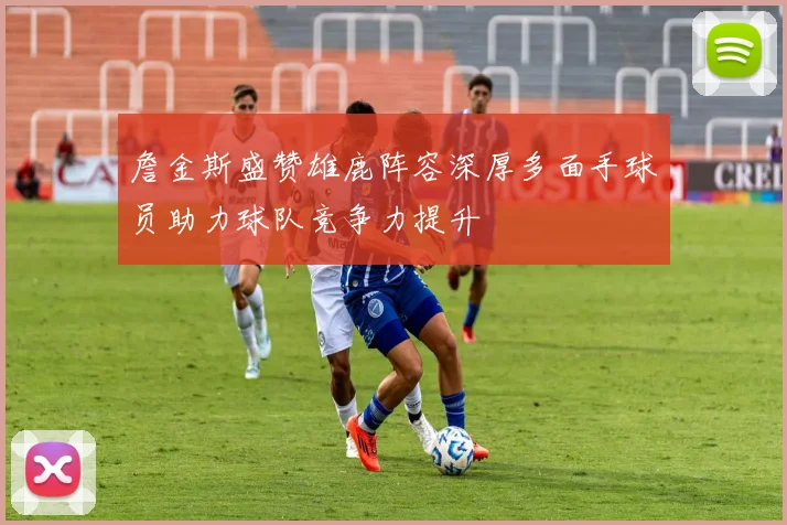 詹金斯盛赞雄鹿阵容深厚多面手球员助力球队竞争力提升