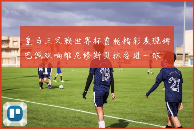 皇马三叉戟世界杯首轮精彩表现姆巴佩双响维尼修斯贝林各进一球