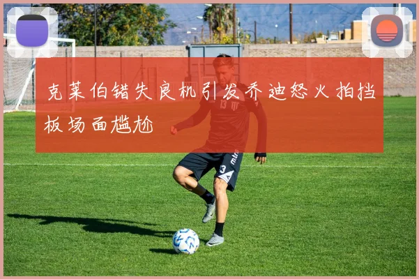克莱伯错失良机引发乔迪怒火拍挡板场面尴尬