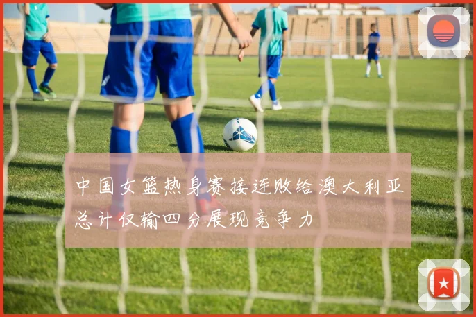 中国女篮热身赛接连败给澳大利亚总计仅输四分展现竞争力