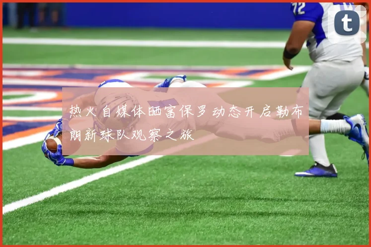 热火自媒体晒富保罗动态开启勒布朗新球队观察之旅