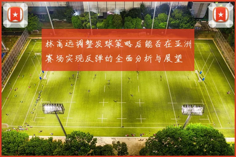 林高远调整发球策略后能否在亚洲赛场实现反弹的全面分析与展望