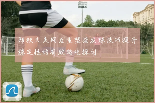 郑钦文美网后重塑接发球技巧提升稳定性的有效路径探讨